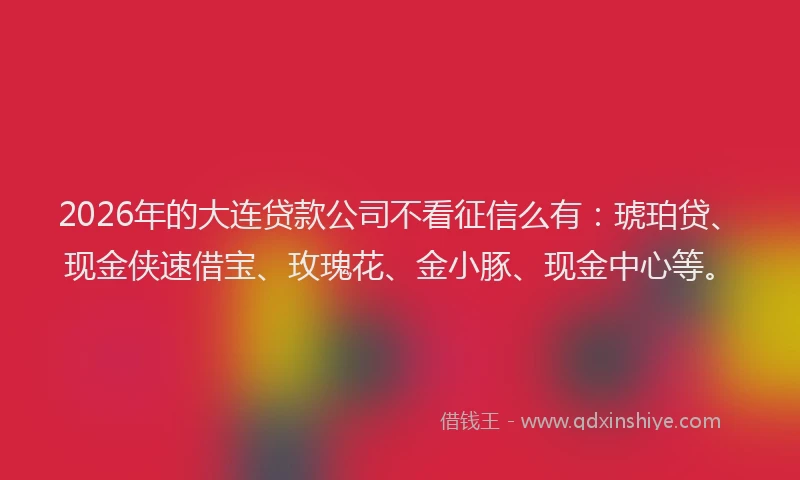 2026年的大连贷款公司不看征信么有：琥珀贷、现金侠速借宝、玫瑰花、金小豚、现金中心等。