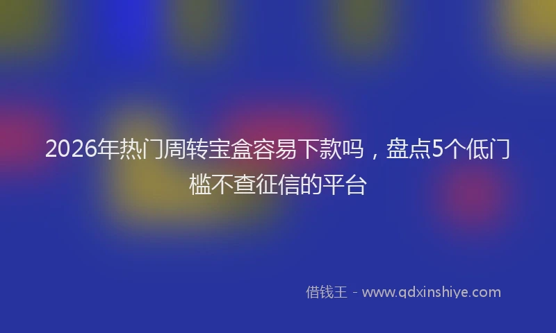 2026年热门周转宝盒容易下款吗，盘点5个低门槛不查征信的平台