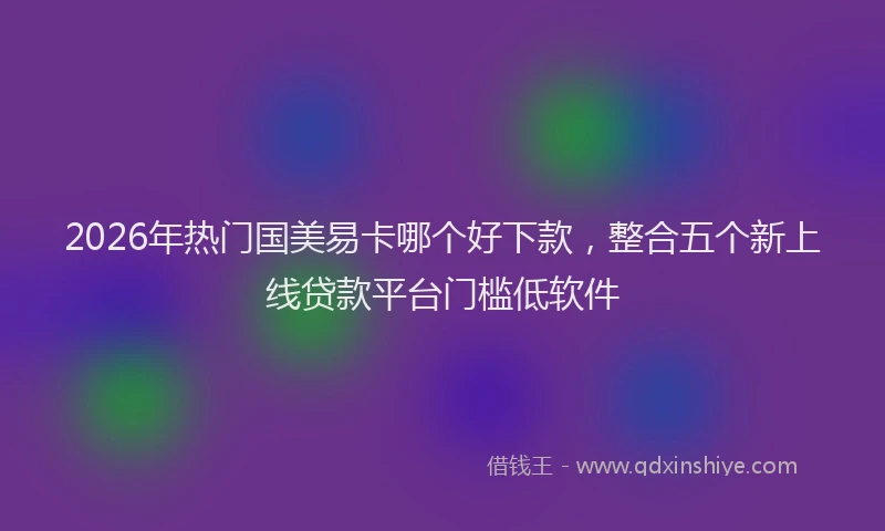 2026年热门国美易卡哪个好下款，整合五个新上线贷款平台门槛低软件