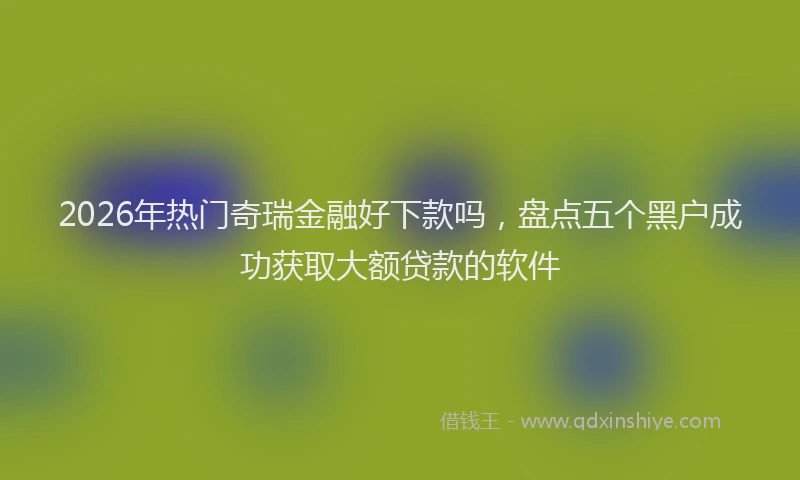 2026年热门奇瑞金融好下款吗，盘点五个黑户成功获取大额贷款的软件