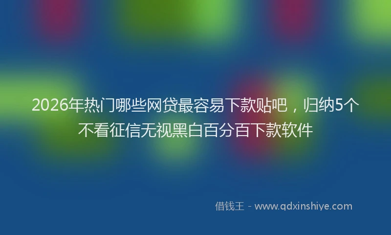 2026年热门哪些网贷最容易下款贴吧，归纳5个不看征信无视黑白百分百下款软件