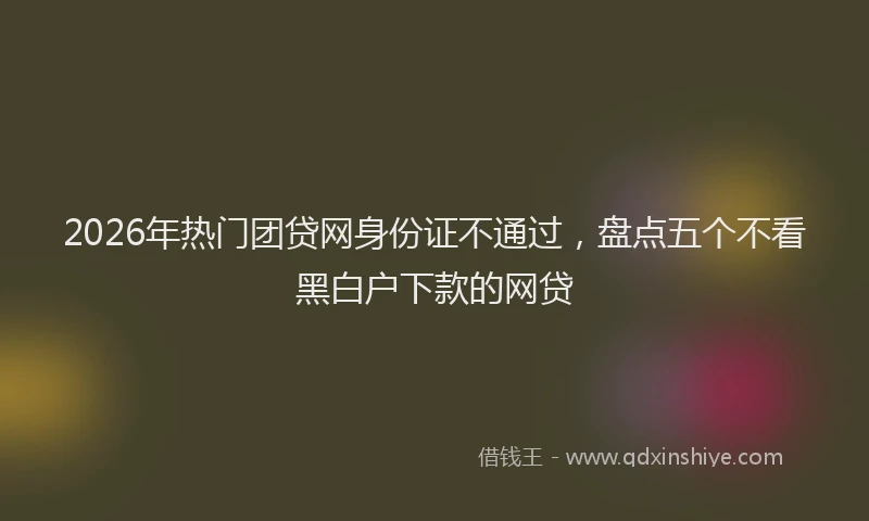 2026年热门团贷网身份证不通过，盘点五个不看黑白户下款的网贷