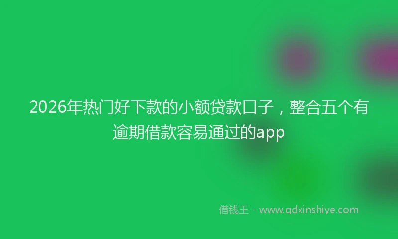 2026年热门好下款的小额贷款口子，整合五个有逾期借款容易通过的app