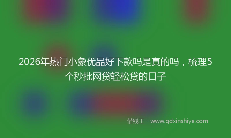 2026年热门小象优品好下款吗是真的吗,梳理5个秒批网贷轻松贷的口子