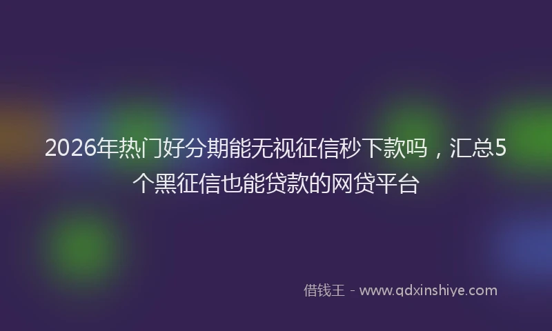 2026年热门好分期能无视征信秒下款吗，汇总5个黑征信也能贷款的网贷平台