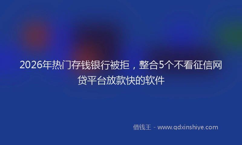 2026年热门存钱银行被拒，整合5个不看征信网贷平台放款快的软件