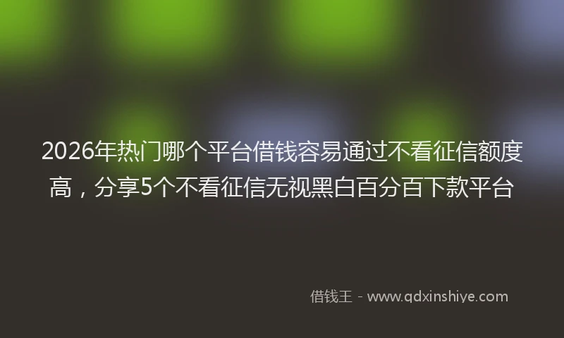 2026年热门哪个平台借钱容易通过不看征信额度高，分享5个不看征信无视黑白百分百下款平台
