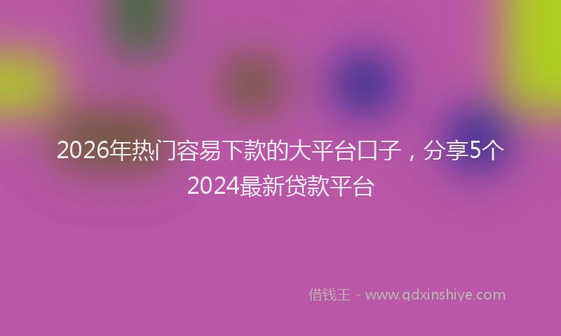 2026年热门容易下款的大平台口子，分享5个2024最新贷款平台