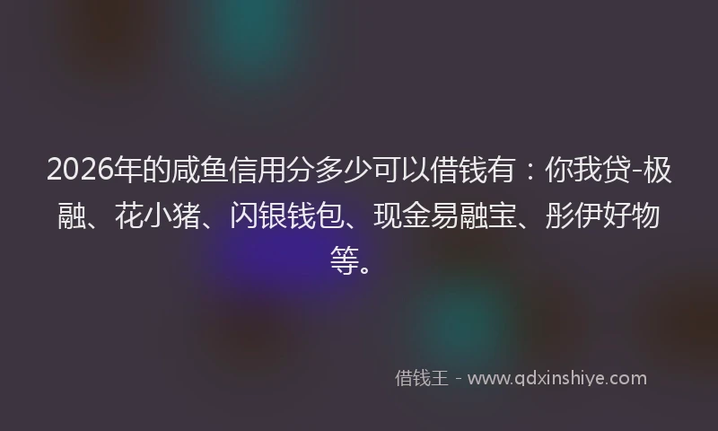 2026年的咸鱼信用分多少可以借钱有：你我贷-极融、花小猪、闪银钱包、现金易融宝、彤伊好物等。
