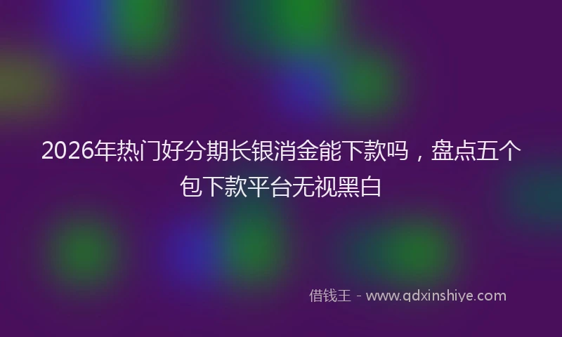2026年热门好分期长银消金能下款吗，盘点五个包下款平台无视黑白