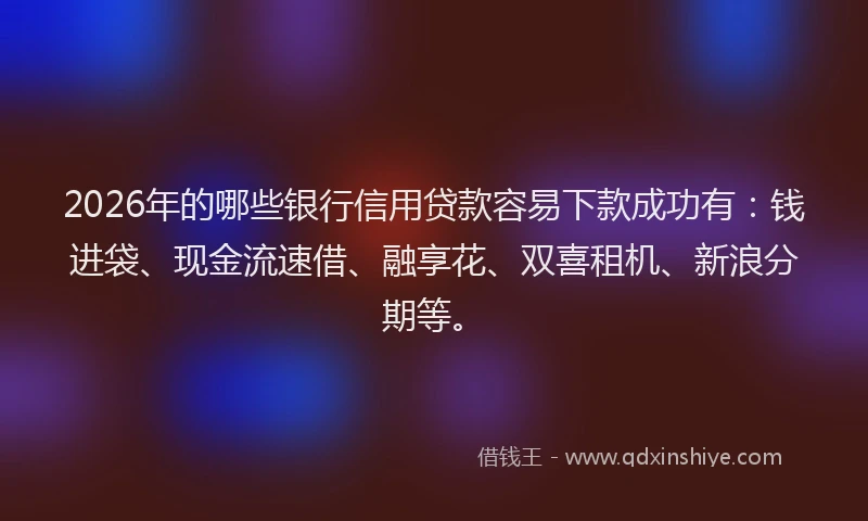 2026年的哪些银行信用贷款容易下款成功有：钱进袋、现金流速借、融享花、双喜租机、新浪分期等。