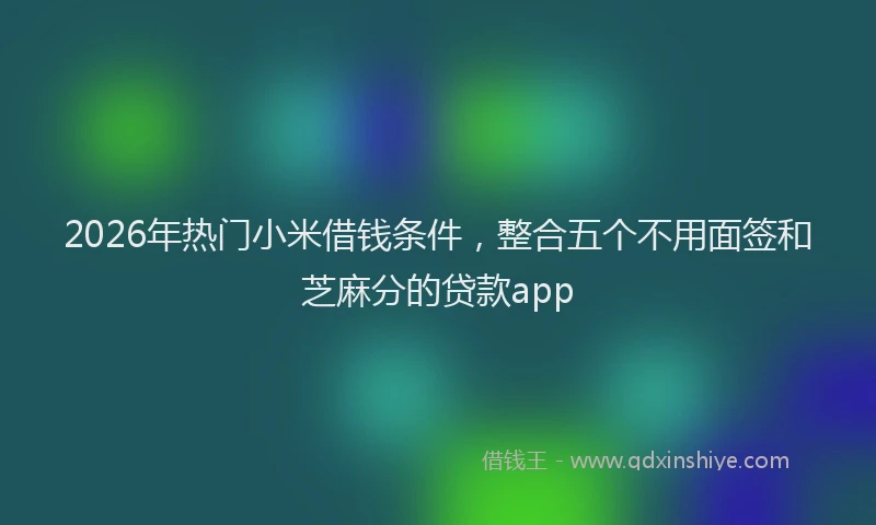 2026年热门小米借钱条件，整合五个不用面签和芝麻分的贷款app