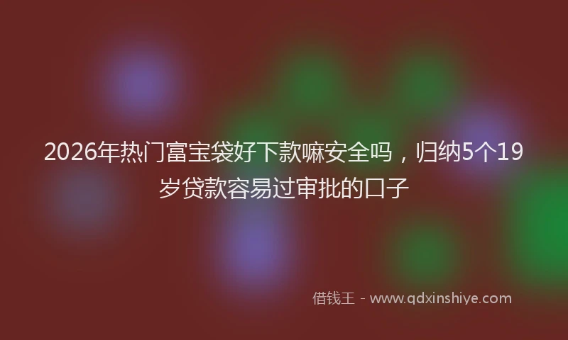 2026年热门富宝袋好下款嘛安全吗,归纳5个19岁贷款容易过审批的口子
