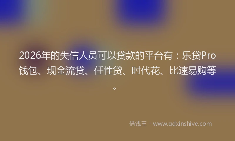 2026年的失信人员可以贷款的平台有：乐贷Pro钱包、现金流贷、任性贷、时代花、比速易购等。