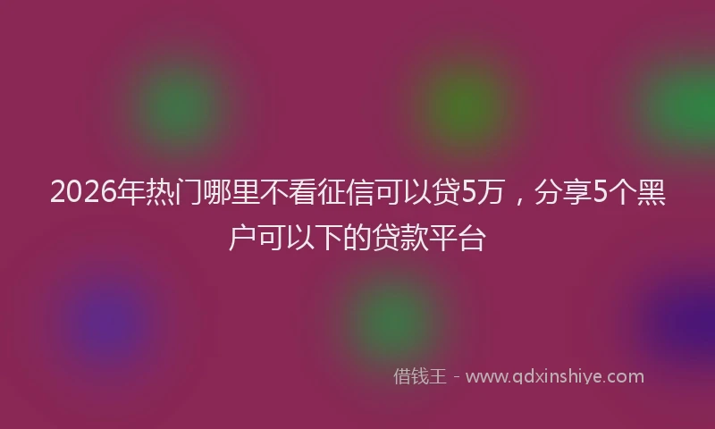 2026年热门哪里不看征信可以贷5万，分享5个黑户可以下的贷款平台