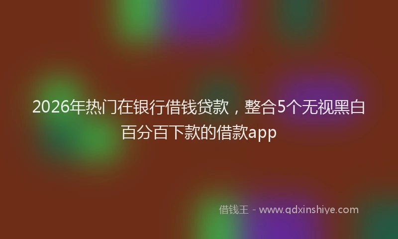 2026年热门在银行借钱贷款，整合5个无视黑白百分百下款的借款app