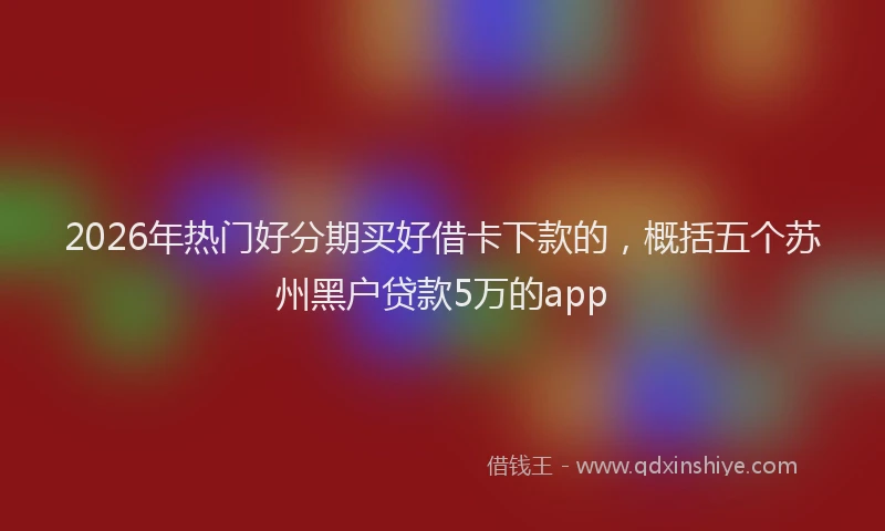 2026年热门好分期买好借卡下款的，概括五个苏州黑户贷款5万的app