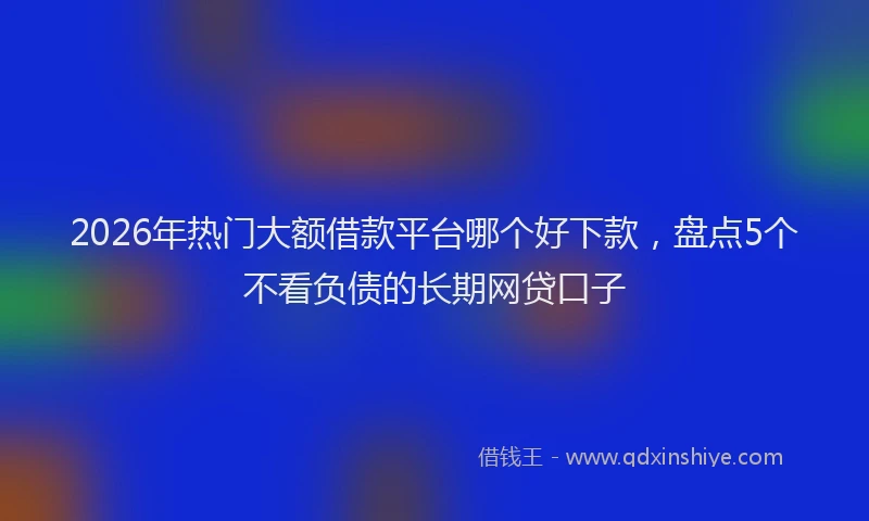 2026年热门大额借款平台哪个好下款，盘点5个不看负债的长期网贷口子