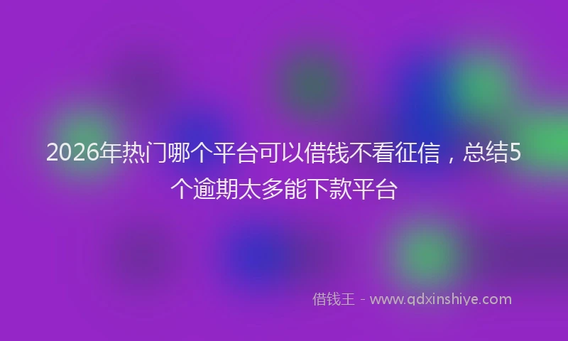 2026年热门哪个平台可以借钱不看征信，总结5个逾期太多能下款平台