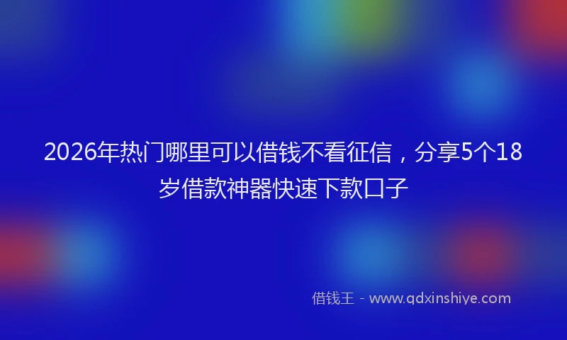 2026年热门哪里可以借钱不看征信，分享5个18岁借款神器快速下款口子