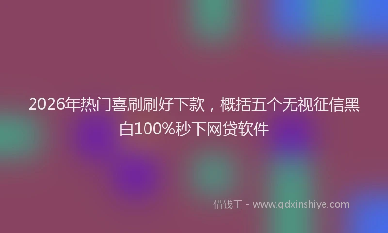 2026年热门喜刷刷好下款，概括五个无视征信黑白100%秒下网贷软件