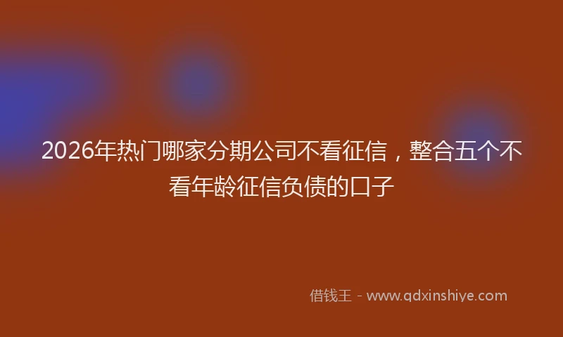 2026年热门哪家分期公司不看征信，整合五个不看年龄征信负债的口子