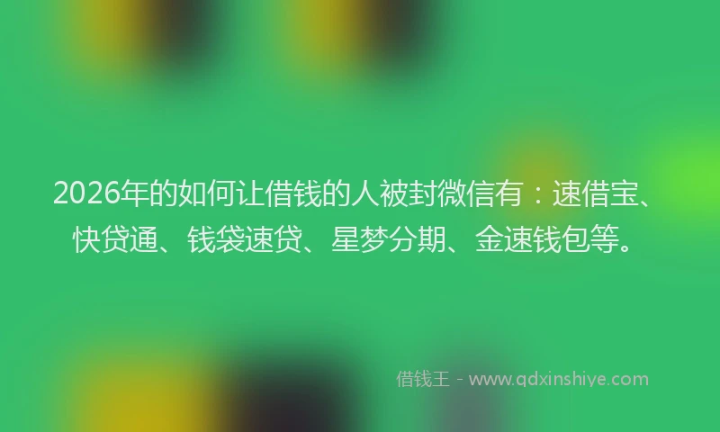 2026年的如何让借钱的人被封微信有：速借宝、快贷通、钱袋速贷、星梦分期、金速钱包等。