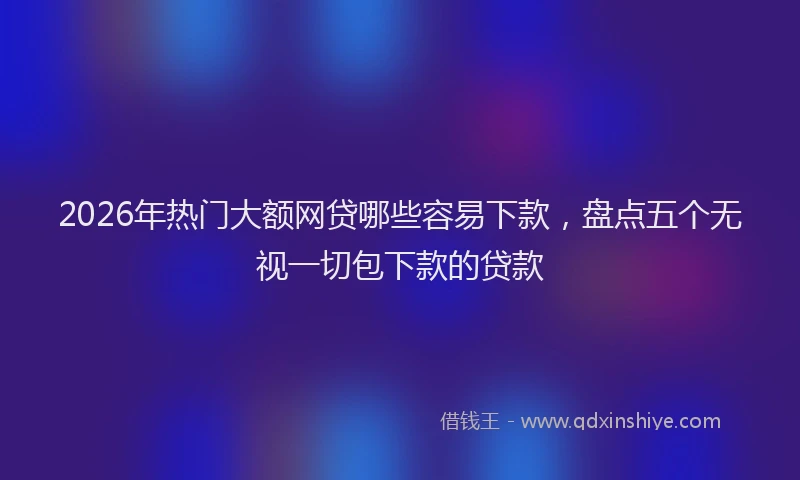 2026年热门大额网贷哪些容易下款，盘点五个无视一切包下款的贷款