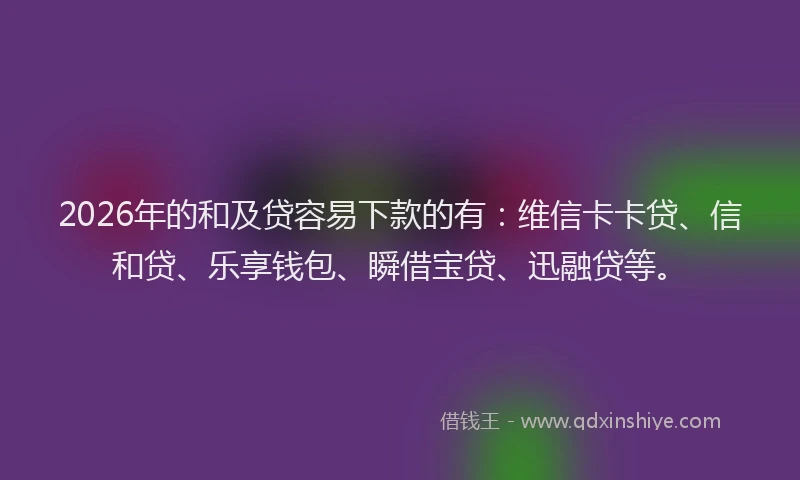 2026年的和及贷容易下款的有：维信卡卡贷、信和贷、乐享钱包、瞬借宝贷、迅融贷等。