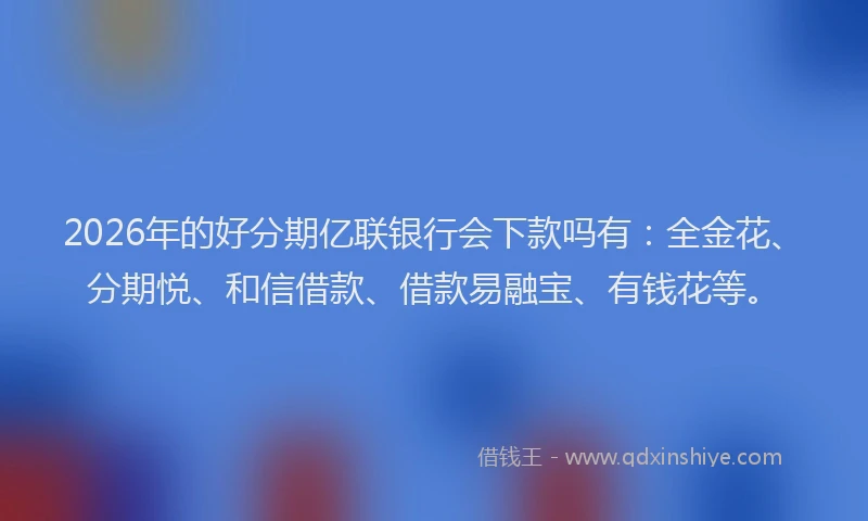 2026年的好分期亿联银行会下款吗有：全金花、分期悦、和信借款、借款易融宝、有钱花等。