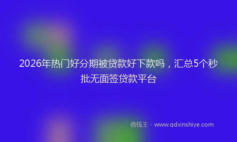 2026年热门好分期被贷款好下款吗，汇总5个秒批无面签贷款平台