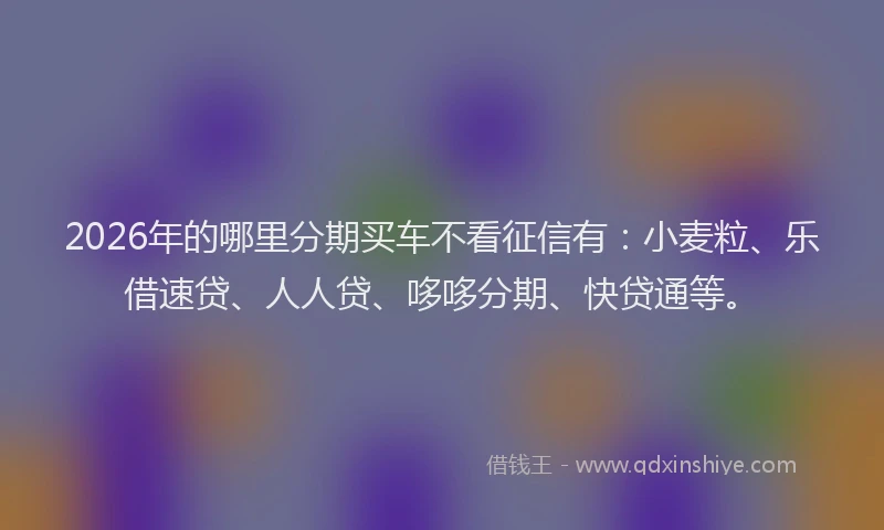 2026年的哪里分期买车不看征信有：小麦粒、乐借速贷、人人贷、哆哆分期、快贷通等。