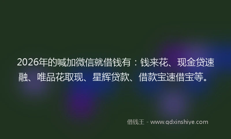 2026年的喊加微信就借钱有：钱来花、现金贷速融、唯品花取现、星辉贷款、借款宝速借宝等。