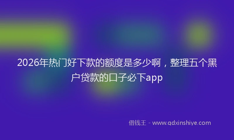 2026年热门好下款的额度是多少啊，整理五个黑户贷款的口子必下app
