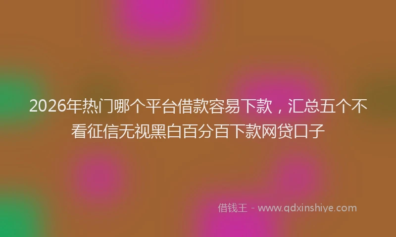 2026年热门哪个平台借款容易下款，汇总五个不看征信无视黑白百分百下款网贷口子