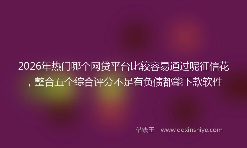 2026年热门哪个网贷平台比较容易通过呢征信花，整合五个综合评分不足有负债都能下款软件