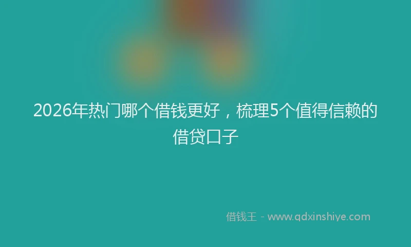 2026年热门哪个借钱更好，梳理5个值得信赖的借贷口子