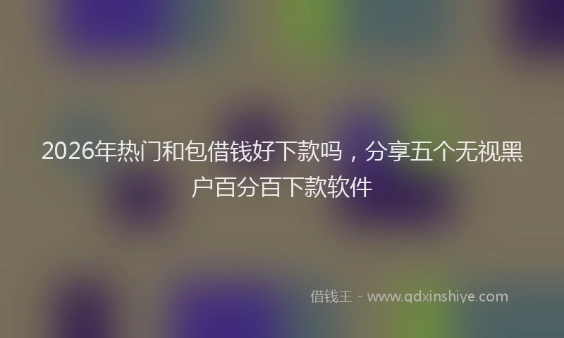 2026年热门和包借钱好下款吗，分享五个无视黑户百分百下款软件