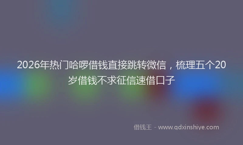 2026年热门哈啰借钱直接跳转微信，梳理五个20岁借钱不求征信速借口子