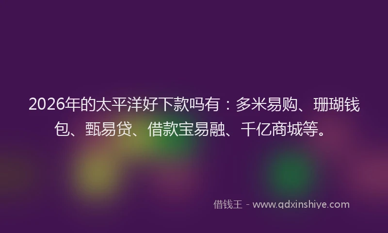 2026年的太平洋好下款吗有：多米易购、珊瑚钱包、甄易贷、借款宝易融、千亿商城等。