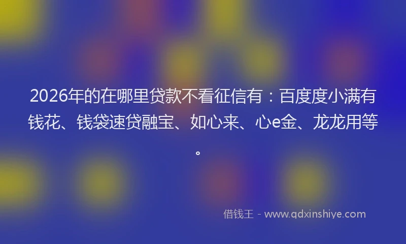2026年的在哪里贷款不看征信有：百度度小满有钱花、钱袋速贷融宝、如心来、心e金、龙龙用等。