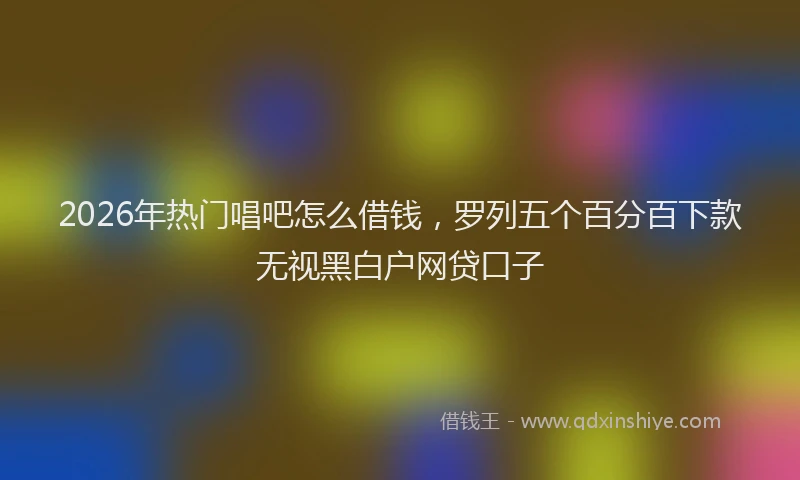 2026年热门唱吧怎么借钱，罗列五个百分百下款无视黑白户网贷口子