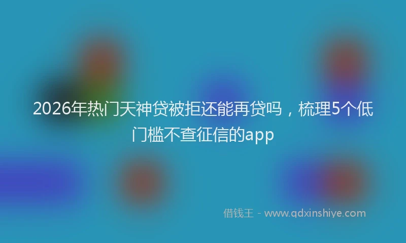 2026年热门天神贷被拒还能再贷吗，梳理5个低门槛不查征信的app