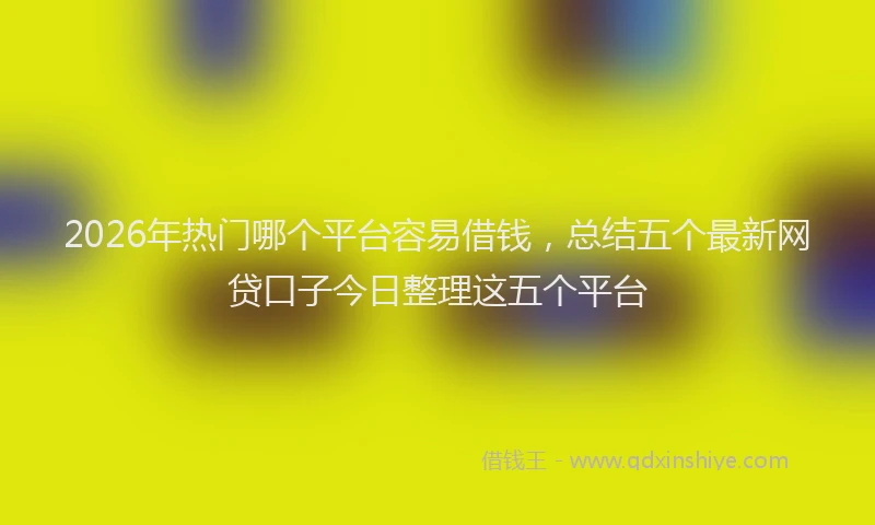 2026年热门哪个平台容易借钱，总结五个最新网贷口子今日整理这五个平台