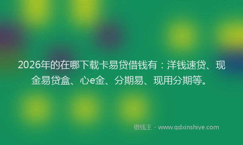 2026年的在哪下载卡易贷借钱有：洋钱速贷、现金易贷盒、心e金、分期易、现用分期等。