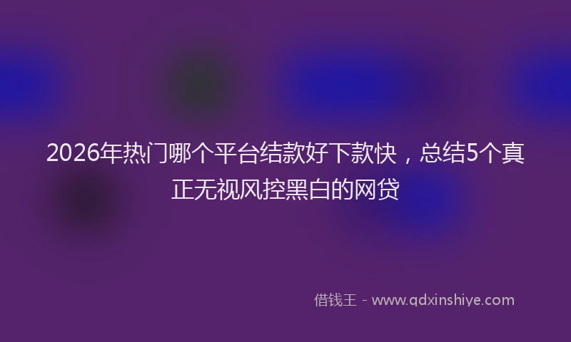 2026年热门哪个平台结款好下款快，总结5个真正无视风控黑白的网贷