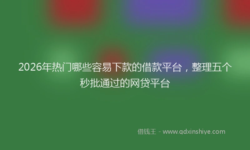 2026年热门哪些容易下款的借款平台，整理五个秒批通过的网贷平台