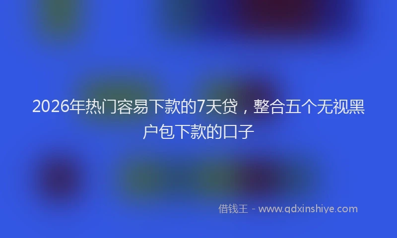 2026年热门容易下款的7天贷，整合五个无视黑户包下款的口子