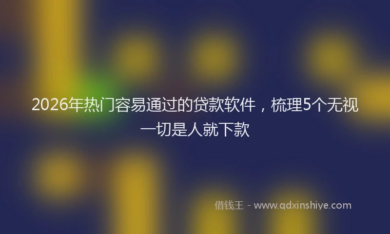 2026年热门容易通过的贷款软件，梳理5个无视一切是人就下款