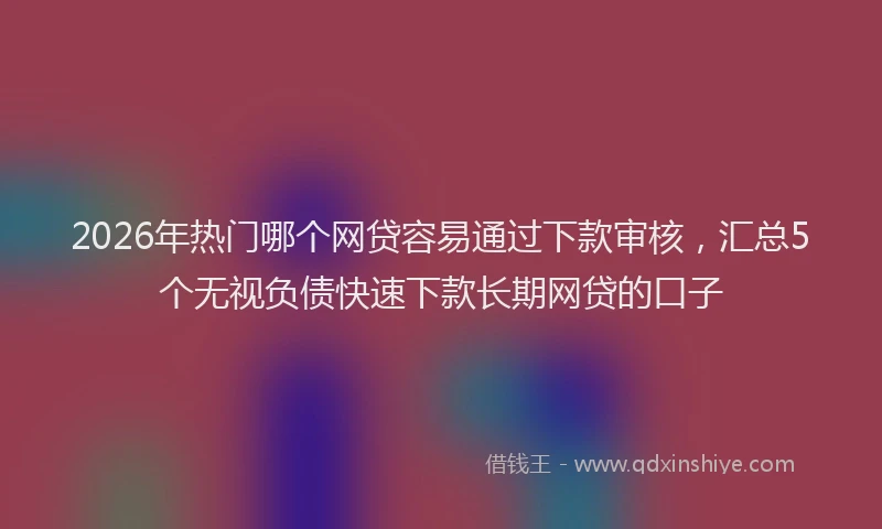 2026年热门哪个网贷容易通过下款审核，汇总5个无视负债快速下款长期网贷的口子